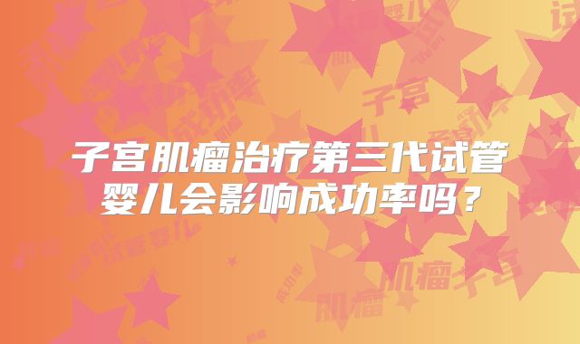 子宫肌瘤治疗第三代试管婴儿会影响成功率吗？