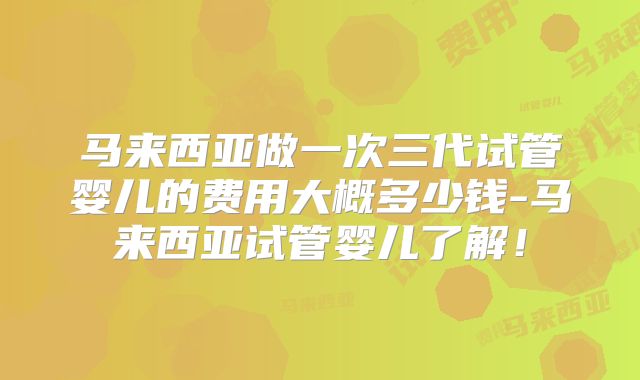 马来西亚做一次三代试管婴儿的费用大概多少钱-马来西亚试管婴儿了解!