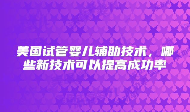 美国试管婴儿辅助技术，哪些新技术可以提高成功率