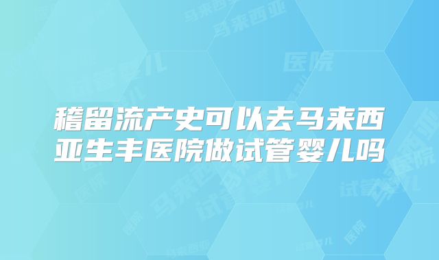 稽留流产史可以去马来西亚生丰医院做试管婴儿吗