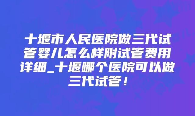 十堰市人民医院做三代试管婴儿怎么样附试管费用详细_十堰哪个医院可以做三代试管!