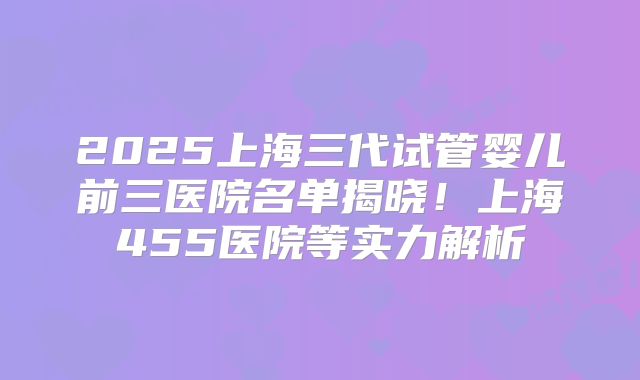 2025上海三代试管婴儿前三医院名单揭晓!上海455医院等实力解析
