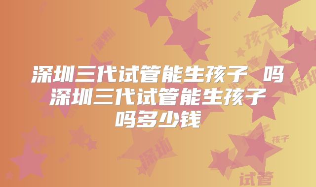 深圳三代试管能生孩子 吗 深圳三代试管能生孩子 吗多少钱