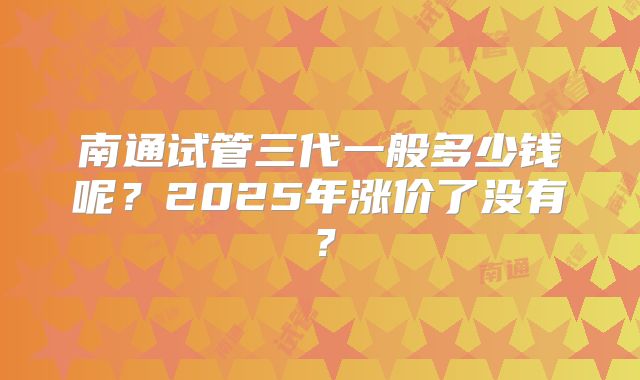 南通试管三代一般多少钱呢？2025年涨价了没有？