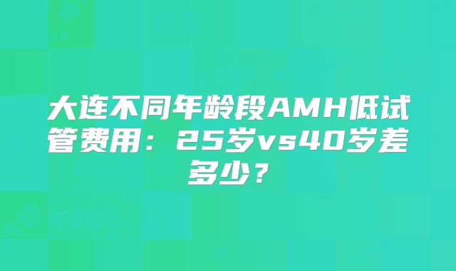 大连不同年龄段AMH低试管费用:25岁vs40岁差多少?
