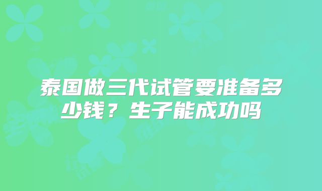 泰国做三代试管要准备多少钱?生子能成功吗