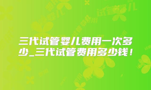 三代试管婴儿费用一次多少_三代试管费用多少钱！