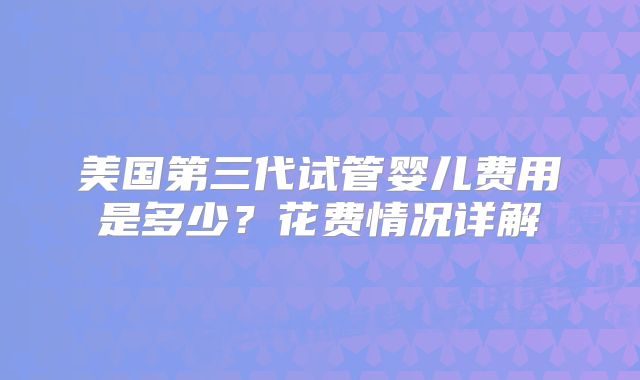 美国第三代试管婴儿费用是多少?花费情况详解