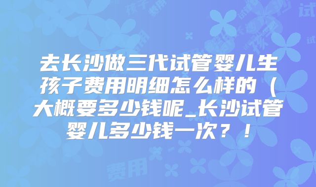 去长沙做三代试管婴儿生孩子费用明细怎么样的（大概要多少钱呢_长沙试管婴儿多少钱一次？！