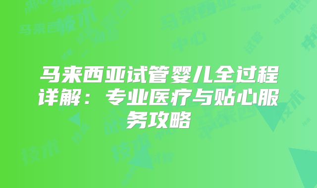 马来西亚试管婴儿全过程详解：专业医疗与贴心服务攻略