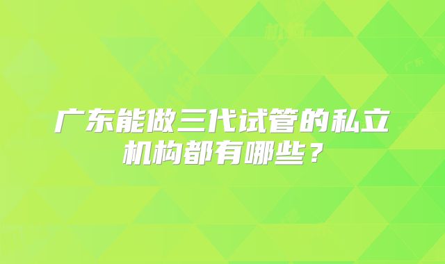广东能做三代试管的私立机构都有哪些？