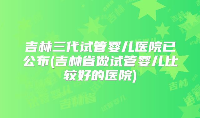 吉林三代试管婴儿医院已公布(吉林省做试管婴儿比较好的医院)