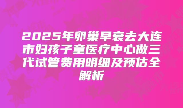 2025年卵巢早衰去大连市妇孩子童医疗中心做三代试管费用明细及预估全解析