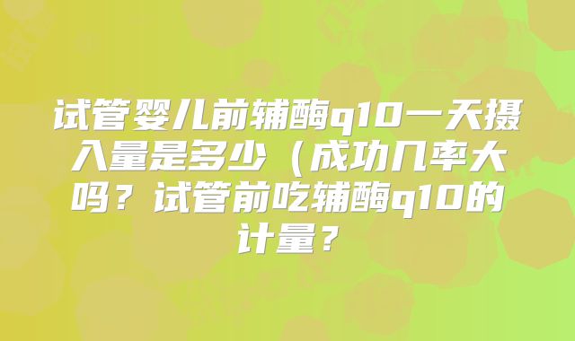 试管婴儿前辅酶q10一天摄入量是多少(成功几率大吗?试管前吃辅酶q10的计量?