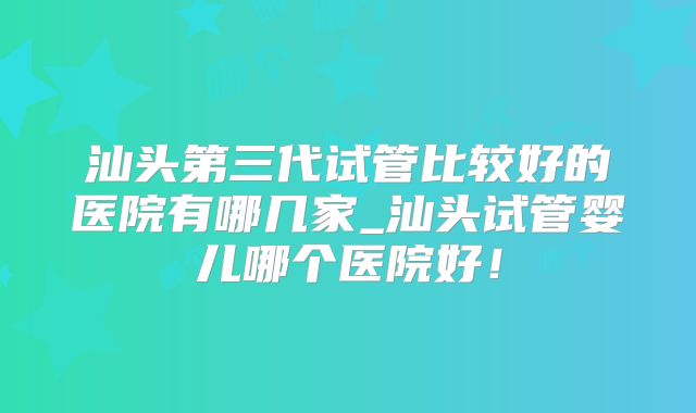 汕头第三代试管比较好的医院有哪几家_汕头试管婴儿哪个医院好!