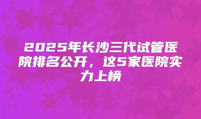 2025年长沙三代试管医院排名公开，这5家医院实力上榜