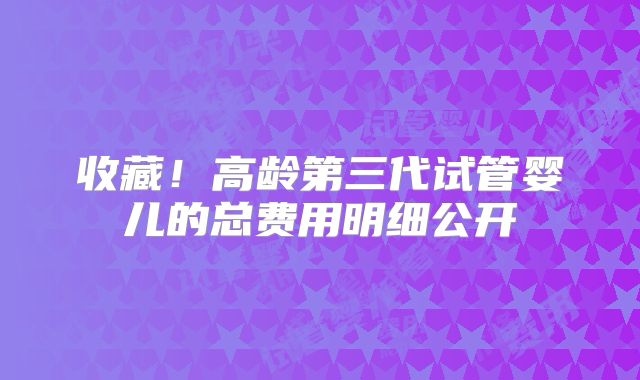 收藏!高龄第三代试管婴儿的总费用明细公开