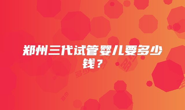 郑州三代试管婴儿要多少钱?