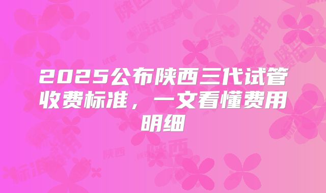 2025公布陕西三代试管收费标准，一文看懂费用明细