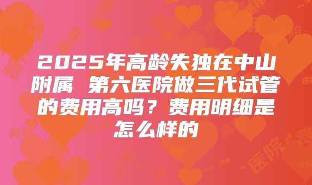 2025年高龄失独在中山附属 第六医院做三代试管的费用高吗？费用明细是怎么样的