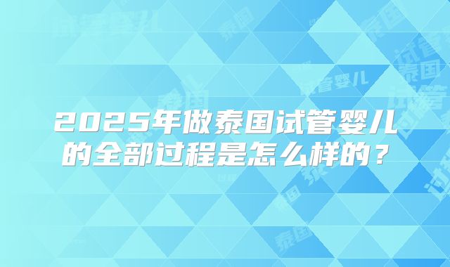2025年做泰国试管婴儿的全部过程是怎么样的?