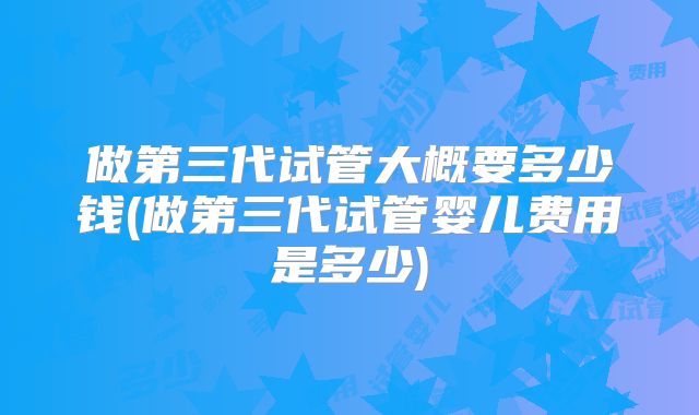做第三代试管大概要多少钱(做第三代试管婴儿费用是多少)