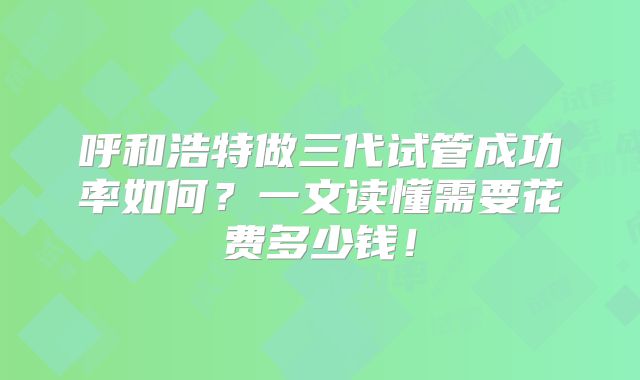 呼和浩特做三代试管成功率如何?一文读懂需要花费多少钱!