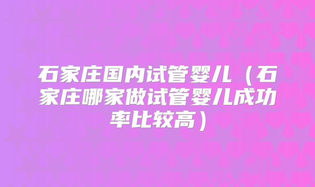 石家庄国内试管婴儿(石家庄哪家做试管婴儿成功率比较高)