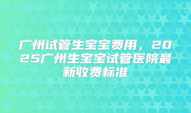 广州试管生宝宝费用，2025广州生宝宝试管医院最新收费标准