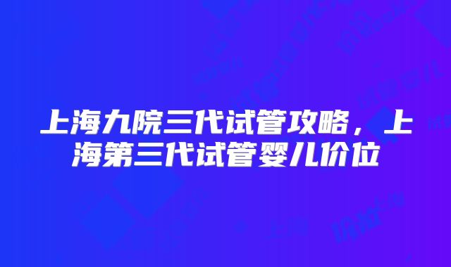 上海九院三代试管攻略,上海第三代试管婴儿价位