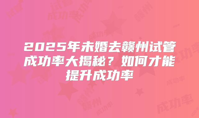 2025年未婚去赣州试管成功率大揭秘?如何才能提升成功率