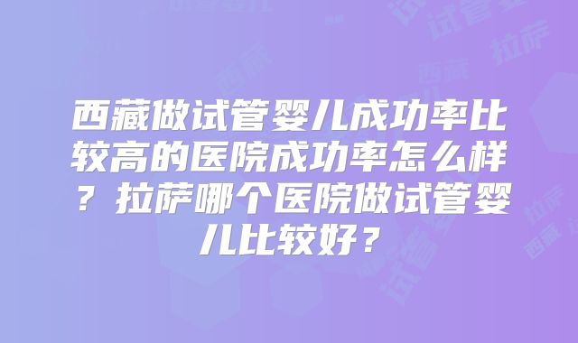 西藏做试管婴儿成功率比较高的医院成功率怎么样?拉萨哪个医院做试管婴儿比较好?