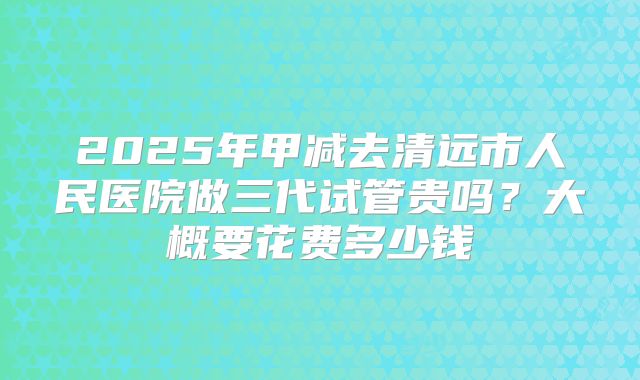 2025年甲减去清远市人民医院做三代试管贵吗?大概要花费多少钱