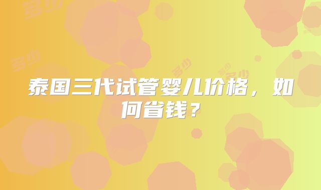 泰国三代试管婴儿价格,如何省钱?