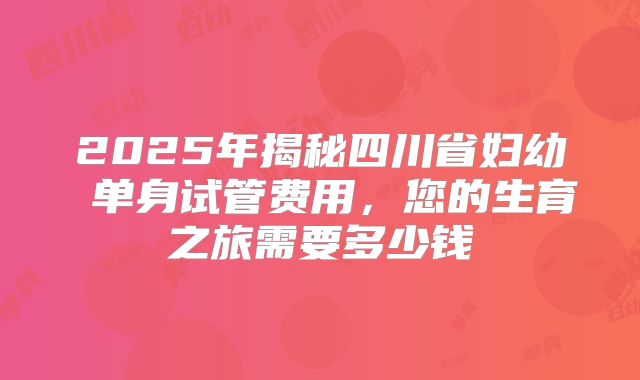 2025年揭秘四川省妇幼 单身试管费用，您的生育之旅需要多少钱