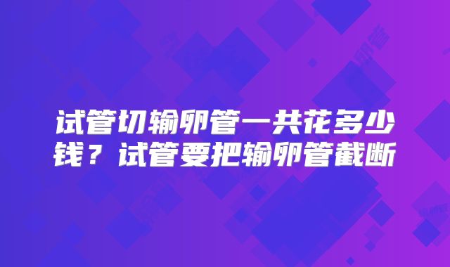试管切输卵管一共花多少钱?试管要把输卵管截断