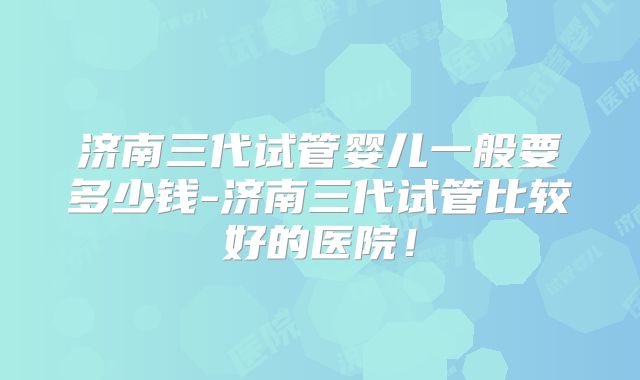 济南三代试管婴儿一般要多少钱-济南三代试管比较好的医院！