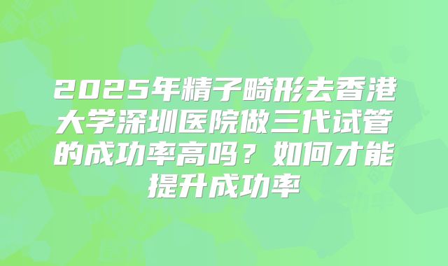 2025年精子畸形去香港大学深圳医院做三代试管的成功率高吗？如何才能提升成功率