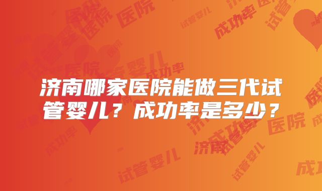 济南哪家医院能做三代试管婴儿?成功率是多少?