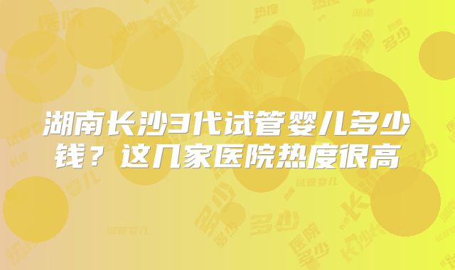 湖南长沙3代试管婴儿多少钱?这几家医院热度很高