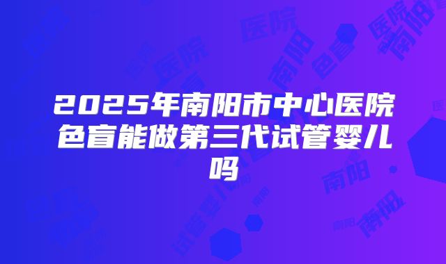 2025年南阳市中心医院色盲能做第三代试管婴儿吗