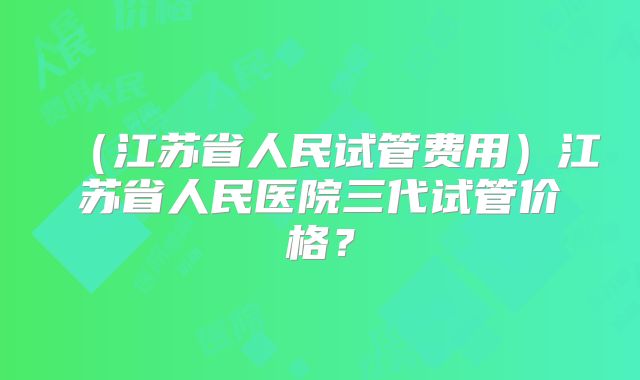 (江苏省人民试管费用)江苏省人民医院三代试管价格?