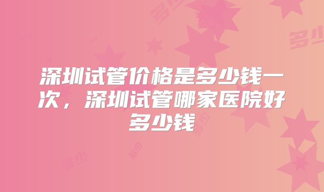 深圳试管价格是多少钱一次，深圳试管哪家医院好多少钱
