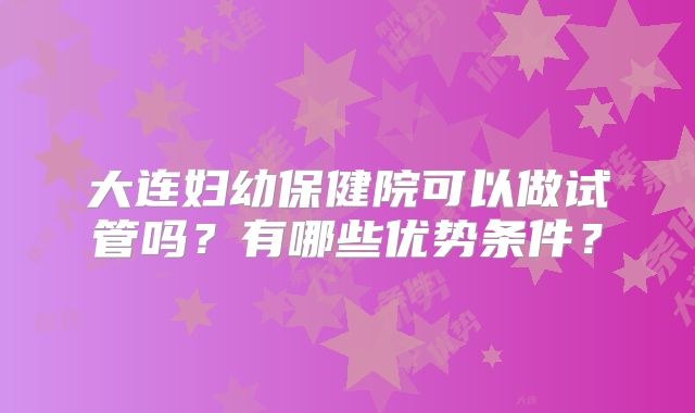 大连妇幼保健院可以做试管吗?有哪些优势条件?