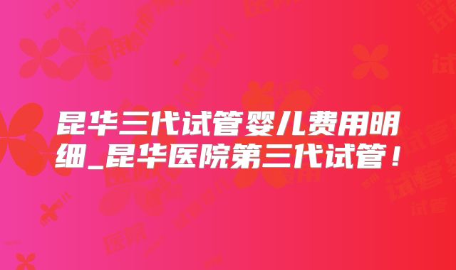 昆华三代试管婴儿费用明细_昆华医院第三代试管!
