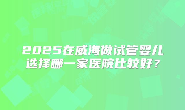 2025在威海做试管婴儿选择哪一家医院比较好？