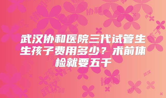武汉协和医院三代试管生生孩子费用多少？术前体检就要五千