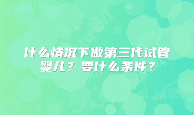 什么情况下做第三代试管婴儿？要什么条件？