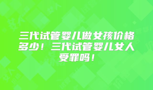 三代试管婴儿做女孩价格多少！三代试管婴儿女人受罪吗！