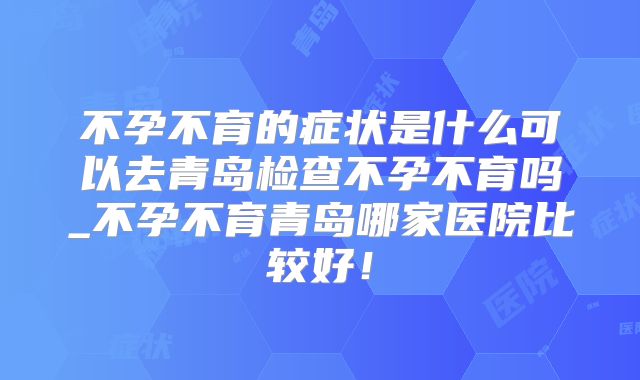 不孕不育的症状是什么可以去青岛检查不孕不育吗_不孕不育青岛哪家医院比较好!